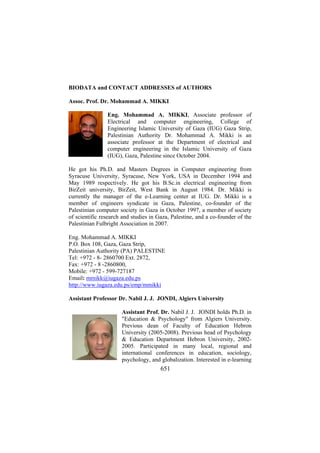 BIODATA and CONTACT ADDRESSES of AUTHORS
Assoc. Prof. Dr. Mohammad A. MIKKI
Eng. Mohammad A. MIKKI, Associate professor of
Electrical and computer engineering, College of
Engineering Islamic University of Gaza (IUG) Gaza Strip,
Palestinian Authority Dr. Mohammad A. Mikki is an
associate professor at the Department of electrical and
computer engineering in the Islamic University of Gaza
(IUG), Gaza, Palestine since October 2004.
He got his Ph.D. and Masters Degrees in Computer engineering from
Syracuse University, Syracuse, New York, USA in December 1994 and
May 1989 respectively. He got his B.Sc.in electrical engineering from
BirZeit university, BirZeit, West Bank in August 1984. Dr. Mikki is
currently the manager of the e-Learning center at IUG. Dr. Mikki is a
member of engineers syndicate in Gaza, Palestine, co-founder of the
Palestinian computer society in Gaza in October 1997, a member of society
of scientific research and studies in Gaza, Palestine, and a co-founder of the
Palestinian Fulbright Association in 2007.
Eng. Mohammad A. MIKKI
P.O. Box 108, Gaza, Gaza Strip,
Palestinian Authority (PA) PALESTINE
Tel: +972 - 8- 2860700 Ext. 2872,
Fax: +972 - 8 -2860800,
Mobile: +972 - 599-727187
Email: mmikk@iugaza.edu.ps
http://www.iugaza.edu.ps/emp/mmikki
Assistant Professor Dr. Nabil J. J. JONDI, Algiers University
Assistant Prof. Dr. Nabil J. J. JONDI holds Ph.D. in
"Education & Psychology" from Algiers University.
Previous dean of Faculty of Education Hebron
University (2005-2008). Previous head of Psychology
& Education Department Hebron University, 20022005. Participated in many local, regional and
international conferences in education, sociology,
psychology, and globalization. Interested in e-learning

651

 