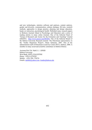 and new technologies, statistics software and analyses, content analysis,
gender and diversity, communication, cultures dialogue, IQ tests, research
methods, approaches to design practice, planning and design education,
hands on instruction, psychological health. Published many research papers
in Referees Journals linked to Psychology and Education and a series of
leading articles in many online Journals. One of the Editorial Panel of
"Group of Research and Action for the Formation and Teaching" Journal
(GRAFE). http://www.unesco.ma/GRAFE. One of the Editorial Board of
the Hebron University Research Journal. The Palestinian representative in
the "Arabic Repertoire Project", Oman Sultanate, 2007. One of the
administration staff of Palestinian Creativity Center (PCC), Hebron, 2000. A
member in many social and scientific committees in Hebron District.
Assistant Prof. Dr. Nabil J. J. JONDI
Hebron University
West Bank, (OPT), PALESTINE
Phone: +970-2-2270705/
Mobile: +970- 599- 770274
Emails: nab466@yahoo.com, Jondin@hebron.edu

652

 