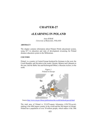 CHAPTER-27
eLEARNING IN POLAND
Anna RYBAK
University of Bialystokx, POLAND
ABSTRACT
The chapter contains information about Poland, Polish educational system,
using ICT in education and state of development eLearning for Poland
distance education system in the Millennium.
COUNTRY
Poland is a country in Central Europe bordered by Germany to the west; the
Czech Republic and Slovakia to the south; Ukraine, Belarus and Lithuania to
the east; and the Baltic Sea and Kaliningrad Oblast, a Russian exclave, to the
north.
Figure 1.
Poland in Europe

Source:http://www.cia.gov/library/publications/the-world-factbook/geos/pl.html

The total area of Poland is 312,679 square kilometres (120,726 sq mi),
making it the 69th largest country in the world and the 9th largest in Europe.
Poland has a population of over 38 million people, which makes it the 34th

653

 