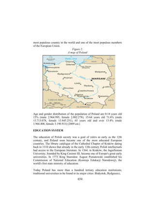 most populous country in the world and one of the most populous members
of the European Union.
Figure 2.
A map of Poland

Age and gender distribution of the population of Poland are 0-14 years old
15% (male 2.964.995, female 2.802.278), 15-64 years old 71.6% (male
13.713.078, female 13.845.251), 65 years old and over 13.4% (male
1.966.406, female 3.190.911) (2009 est.)
EDUCATION SYSTEM
The education of Polish society was a goal of rulers as early as the 12th
century, and Poland soon became one of the most educated European
countries. The library catalogue of the Cathedral Chapter of Kraków dating
back to 1110 shows that already in the early 12th century Polish intellectuals
had access to the European literature. In 1364, in Kraków, the Jagiellonian
University, founded by King Casimir III, became one of Europe's great early
universities. In 1773 King Stanisław August Poniatowski established his
Commission of National Education (Komisja Edukacji Narodowej), the
world's first state ministry of education.
Today Poland has more than a hundred tertiary education institutions;
traditional universities to be found in its major cities: Białystok, Bydgoszcz,

654

 