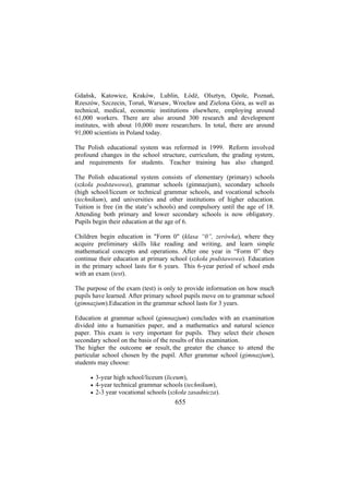 Gdańsk, Katowice, Kraków, Lublin, Łódź, Olsztyn, Opole, Poznań,
Rzeszów, Szczecin, Toruń, Warsaw, Wrocław and Zielona Góra, as well as
technical, medical, economic institutions elsewhere, employing around
61,000 workers. There are also around 300 research and development
institutes, with about 10,000 more researchers. In total, there are around
91,000 scientists in Poland today.
The Polish educational system was reformed in 1999. Reform involved
profound changes in the school structure, curriculum, the grading system,
and requirements for students. Teacher training has also changed.
The Polish educational system consists of elementary (primary) schools
(szkoła podstawowa), grammar schools (gimnazjum), secondary schools
(high school/liceum or technical grammar schools, and vocational schools
(technikum), and universities and other institutions of higher education.
Tuition is free (in the state’s schools) and compulsory until the age of 18.
Attending both primary and lower secondary schools is now obligatory.
Pupils begin their education at the age of 6.
Children begin education in "Form 0" (klasa “0”, zerówka), where they
acquire preliminary skills like reading and writing, and learn simple
mathematical concepts and operations. After one year in “Form 0” they
continue their education at primary school (szkoła podstawowa). Education
in the primary school lasts for 6 years. This 6-year period of school ends
with an exam (test).
The purpose of the exam (test) is only to provide information on how much
pupils have learned. After primary school pupils move on to grammar school
(gimnazjum).Education in the grammar school lasts for 3 years.
Education at grammar school (gimnazjum) concludes with an examination
divided into a humanities paper, and a mathematics and natural science
paper. This exam is very important for pupils. They select their chosen
secondary school on the basis of the results of this examination.
The higher the outcome or result, the greater the chance to attend the
particular school chosen by the pupil. After grammar school (gimnazjum),
students may choose:
•
•
•

3-year high school/liceum (liceum),
4-year technical grammar schools (technikum),
2-3 year vocational schools (szkoła zasadnicza).

655

 