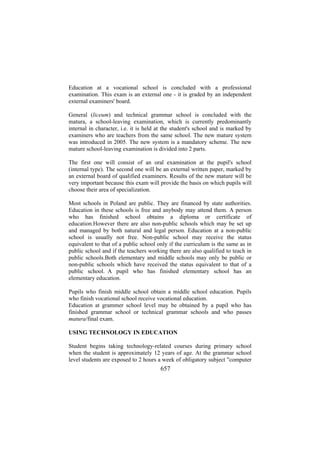 Education at a vocational school is concluded with a professional
examination. This exam is an external one - it is graded by an independent
external examiners' board.
General (liceum) and technical grammar school is concluded with the
matura, a school-leaving examination, which is currently predominantly
internal in character, i.e. it is held at the student's school and is marked by
examiners who are teachers from the same school. The new mature system
was introduced in 2005. The new system is a mandatory scheme. The new
mature school-leaving examination is divided into 2 parts.
The first one will consist of an oral examination at the pupil's school
(internal type). The second one will be an external written paper, marked by
an external board of qualified examiners. Results of the new mature will be
very important because this exam will provide the basis on which pupils will
choose their area of specialization.
Most schools in Poland are public. They are financed by state authorities.
Education in these schools is free and anybody may attend them. A person
who has finished school obtains a diploma or certificate of
education.However there are also non-public schools which may be set up
and managed by both natural and legal person. Education at a non-public
school is usually not free. Non-public school may receive the status
equivalent to that of a public school only if the curriculum is the same as in
public school and if the teachers working there are also qualified to teach in
public schools.Both elementary and middle schools may only be public or
non-public schools which have received the status equivalent to that of a
public school. A pupil who has finished elementary school has an
elementary education.
Pupils who finish middle school obtain a middle school education. Pupils
who finish vocational school receive vocational education.
Education at grammer school level may be obtained by a pupil who has
finished grammar school or technical grammar schools and who passes
matura/final exam.
USING TECHNOLOGY IN EDUCATION
Student begins taking technology-related courses during primary school
when the student is approximately 12 years of age. At the grammar school
level students are exposed to 2 hours a week of obligatory subject "computer

657

 