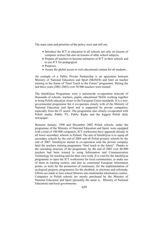The main aims and priorities of the policy were and still are:
• Introduce the ICT in education to all schools not only on lessons of
computer science but also on lessons of other school subjects,
• Prepare all teachers to become animators of ICT in their schools and
to use ICT for pedagogical
• Purposes,
• Assure the global access to rich educational content for all students.
An example of a Public Private Partnership is an agreement between
Ministry of National Education and Sport (MoNES) and Intel on teacher
training in the frame of "Intel Teach to the Future" programme. During the
last three years (2001-2003) over 50 000 teachers were trained.
The Interkl@sa Programme were a nationwide co-operation network of
thousands of schools, teachers, pupils, educational NGOs working together
to bring Polish education closer to the European Union standards. It is a nongovernmental programme but it co-operates closely with of the Ministry of
National Education and Sport and is supported by private companies,
especially from the IT sector. The programme also closely co-operated with
Polish media: Public TV, Public Radio and the biggest Polish daily
newspaper.
Between January 1998 and December 2002 Polish schools, under the
programme of the Ministry of National Education and Sport, were equipped
with a total of 100 000 computers. ICT workrooms have appeared already in
all lower secondary schools in Poland. The aim of Interkl@sa is to equip all
secondary schools by the end of 2004 and all Polish primary schools by the
end of 2007. Interkl@sa started in co-operation with the private company
Intel the teachers training programme "Intel teach to the future". Thanks to
the cascading structure of the programme, by the end of 2002 over 40 000
teachers had been trained in using Information and Communication
Technology for teaching and for their own work. It is vital for the Interkl@sa
programme to open the ICT workrooms for local communities, to make use
of them as training centres, and also as communal European information
points, as tools for the promotion of communes, for the implementation of
ecological projects, programmes for the disabled, in elections and referenda.
Efforts are made to turn school libraries into multimedia information centres.
Computers in Polish schools are mostly purchased by the Ministry of
National Education and Sport (presently the name is: Ministry of National
Education) and local governments.

659

 