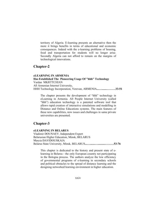 territory of Algeria. E-learning presents an alternative then the
more it brings benefits in terms of educational and economic
consequences. Indeed with the e-learning problems of housing,
food and transportation for students will no longer arise.
Secondly Algeria can not afford to remain on the margins of
technological innovations.

Chapter-2
eLEARNING IN ARMENIA
Has Established The Pioneering Usage Of ''hhh'' Technology
Vardan MKRTTCHIAN
All Armenian Internet University,
HHH Technology Incorporation, Yerevan, ARMENIA...….......………33-51
The chapter presents the development of “hhh” technology in
eLearning in Armenia. All People Internet University (called
“hhh”) education technology is a patented software tool that
allows rapid creation of interactive simulations and modelling in
Distance and Online Educations systems. The main features of
these new capabilities, new issues and challenges in same private
universities are presented.

Chapter-3
eLEARNING IN BELARUS
Vladimir DOUNAEV, Independent Expert
Belarusian Higher Education, Minsk, BELARUS
Maryia DAVIDOUSKAIA
Belarus State University, Minsk, BELARUS...….......…..........………53-76
This chapter is dedicated to the history and present state of elearning in Belarus - the only European country not participating
in the Bologna process. The authors analyze the low efficiency
of governmental programs of e-learning in secondary schools
and political obstacles to the spread of distance learning and the
designing networked learning environment in higher education.

xxiv

 