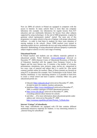 Now (in 2009) all schools in Poland are equipped in computers with the
access to Internet. In many schools there is more than one computer
laboratory (for example: two laboratories for regular lessons from ICT
education and one multimedia laboratory for lessons from other subjects
supported by using technology). At the end of 2008 programme „Laptop for
grammar school (gimnazjum) student” started. The main aim of this
programme is to equip schools in big sets of laptops–with proper educational
software - in order to lend them to students for three years (duration of
staying students in the school). About 12000 teachers were trained in
operating mobile devices, multimedia devices and using methods of distance
education. Methodology of using educational software (properly to particular
subject taught at school) is to be a next stage of training.
Educational Portals
In Poland teachers and students can use didactic materials gathered in
educational portals. Portal Scholaris (www.scholaris.pl retrieved on
December 9th, 2009) (Internet Centre of Educational Resourses of Ministry
of Education- launched with the support from European Union) is the
biggest and the most famous one. It contains a big number of e-lessons,
presentations, simulations, tests, pictures, maps, movies etc. categorized in
two ways: type of material and subject that it is useful for. Also portal
contains journals online for teachers. Many of these journals are focused on
using ICT in education (for example: New Technologies in the School, Safe
Internet, Interklasa). A very interesting initiative: it is possible to learn how
to create a virtual school and lead it (option: e-Szkoła). Other very good
educational portals are:
• Eduseek (http://eduseek.ids.pl retrieved on December 9th, 2009,
divided ito parts for students, teachers and parents,
• Interklasa (http://www.interklasa.pl retrieved on December 9th,
2009, it contains catalogue of Polish educational resources,
• http://www.ids.edu.pl, retrieved on December 9th, 2009,
everything (almost) about Internet for schools
• and other......(For more information about educational portals under
address and retrieved on December 9th, 2009

http://wienmar.republika.pl/linki/Portale_%20edu.htm
Internet “Linings” of Schoolbooks
Now many schoolbooks are equipped with CD that contains different
multimedia interactive materials for students. A very interesting initiative is
„Internet lining for schoolbook”.

660

 