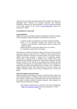 This title means materials for students and teachers available via website of a
publishing house. Materials are strongly connected with particular
schoolbook, interactive and (mostly) dynamic. The most interesting example
in this field available at the website (www.wsip.com.pl retrieved on
December 9th, 2009)
E-LEARNING IN POLAND
Legal regulations
Minister of Science and Higher Education established in 2007 that teaching
with using distance education methods is allowed at the university if:
academic teachers are prepared to use distance education methods,
there is at the university hardware and software that makes
synchronic and asynchronic communication between teachers and
students possible,
• didactic materials in electronic (digital) form were created,
• it is possible to control activity of teachers.
•
•

Also Minister says that total number of didactic hours led in form of distant
education cannot be more than 70% of number of hours determinate in
Educational Standards (National Curriculum) proper for particular faculty.
Higher school must guarantee a proper way of controlling students'
achievements, including exams in traditional form. Higher school must
guarantee proper preparation students for using distance education methods
(special courses). As for schools at pre-academic level, distance learning
methods are allowed only as complementary method of work. Teachers are
responsible for children during their presence at school, so it is forbidden to
replace traditional lessons with online lessons. Of course, teachers can
prepare e-learning materials and use them as additional way of work with
pupils.
Selected Examples of Good Practices
Many universities are developing e-learning. Usually this whole action starts
from individual initiative of academic teachers from particular faculties, and
then complex solutions come. Unfortunately there are no available data on
the number of people enrolled in distance education. Main suppliers are
higher education institutions including:
•

the Distance Learning Centre at Warsaw University of Technology
(http://www.okno.pw.edu.pl retrieved on December 9th, 2009)

661

 