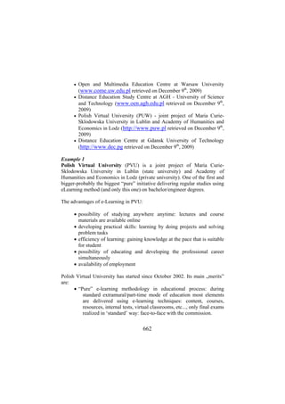 Open and Multimedia Education Centre at Warsaw University
(www.come.uw.edu.pl retrieved on December 9th, 2009)
• Distance Education Study Centre at AGH - University of Science
and Technology (www.oen.agh.edu.pl retrieved on December 9th,
2009)
• Polish Virtual University (PUW) - joint project of Maria CurieSklodowska University in Lublin and Academy of Humanities and
Economics in Lodz (http://www.puw.pl retrieved on December 9th,
2009)
• Distance Education Centre at Gdansk University of Technology
(http://www.dec.pg retrieved on December 9th, 2009)
•

Example 1
Polish Virtual University (PVU) is a joint project of Maria CurieSklodowska University in Lublin (state university) and Academy of
Humanities and Economics in Lodz (private university). One of the first and
bigger-probably the biggest “pure” initiative delivering regular studies using
eLearning method (and only this one) on bachelor/engineer degrees.
The advantages of e-Learning in PVU:
• possibility of studying anywhere anytime: lectures and course
materials are available online
• developing practical skills: learning by doing projects and solving
problem tasks
• efficiency of learning: gaining knowledge at the pace that is suitable
for student
• possibility of educating and developing the professional career
simultaneously
• availability of employment
Polish Virtual University has started since October 2002. Its main „merits”
are:
• “Pure” e-learning methodology in educational process: during
standard extramural/part-time mode of education most elements
are delivered using e-learning techniques: content, courses,
resources, internal tests, virtual classrooms, etc..., only final exams
realized in ‘standard’ way: face-to-face with the commission.

662

 