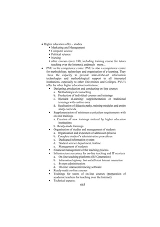 • Higher education offer – studies
Marketing and Management
Computer science
Political science
Nursing
other courses (over 180, including training course for tutors
teaching over the Internet), andmuch more...
• PVU as the competence centre: PVU is also a competence centre
for methodology, technology and organisation of e-learning. They
have the capacity to provide state-of-the-art information
technologies and methodological support to all interested
institutions, especially to other Universities and Colleges. PVU’s
offer for other higher education institutions:
Designing, production and conducting on-line courses
a. Methodological counselling
b. Production of individual courses and trainings
c. Blended eLearning: supplementation of traditional
trainings with on-line ones
d. Realisation of didactic paths, training modules and entire
study curricula
Supplementation of minimum curriculum requirements with
on-line trainings
a. Creation of new trainings ordered by higher education
institutions
b. Ready-made trainings
Organisation of studies and management of students
a. Organisation and execution of admission process
b. Complete student’s administrative procedures
c. Dedicated information system
d. Student service department, hotline
e. Management of students
Financial management of the teaching process
Infrastructure necessary for on-line teaching and IT services
a. On-line teaching platforms (R5 Generation)
b. Information highway: fast and efficient Internet connection
c. System administration
d. On-line videoconferencing software
Ready-made on-line courses
Trainings for tutors of on-line courses (preparation of
academic teachers for teaching over the Internet)
Technical aspects:

663

 