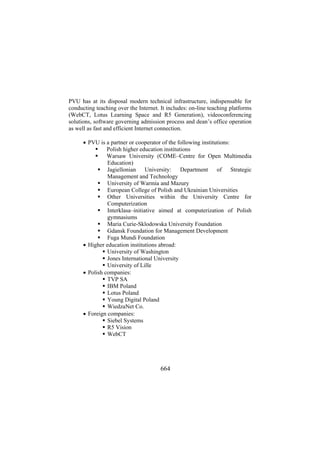 PVU has at its disposal modern technical infrastructure, indispensable for
conducting teaching over the Internet. It includes: on-line teaching platforms
(WebCT, Lotus Learning Space and R5 Generation), videoconferencing
solutions, software governing admission process and dean’s office operation
as well as fast and efficient Internet connection.
• PVU is a partner or cooperator of the following institutions:
Polish higher education institutions
Warsaw University (COME–Centre for Open Multimedia
Education)
Jagiellonian University: Department of Strategic
Management and Technology
University of Warmia and Mazury
European College of Polish and Ukrainian Universities
Other Universities within the University Centre for
Computerization
Interklasa–initiative aimed at computerization of Polish
gymnasiums
Maria Curie-Sklodowska University Foundation
Gdansk Foundation for Management Development
Fuga Mundi Foundation
• Higher education institutions abroad:
University of Washington
Jones International University
University of Lille
• Polish companies:
TVP SA
IBM Poland
Lotus Poland
Young Digital Poland
WiedzaNet Co.
• Foreign companies:
Siebel Systems
R5 Vision
WebCT

664

 