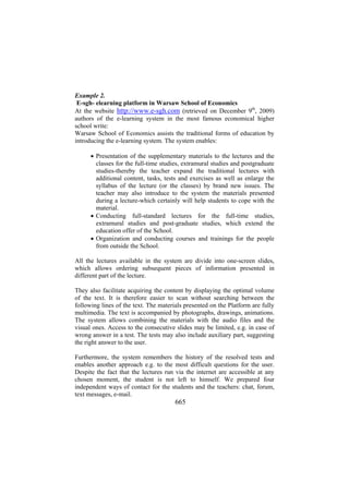 Example 2.
E-sgh- elearning platform in Warsaw School of Economics
At the website http://www.e-sgh.com (retrieved on December 9th, 2009)
authors of the e-learning system in the most famous economical higher
school write:
Warsaw School of Economics assists the traditional forms of education by
introducing the e-learning system. The system enables:
• Presentation of the supplementary materials to the lectures and the
classes for the full-time studies, extramural studies and postgraduate
studies-thereby the teacher expand the traditional lectures with
additional content, tasks, tests and exercises as well as enlarge the
syllabus of the lecture (or the classes) by brand new issues. The
teacher may also introduce to the system the materials presented
during a lecture-which certainly will help students to cope with the
material.
• Conducting full-standard lectures for the full-time studies,
extramural studies and post-graduate studies, which extend the
education offer of the School.
• Organization and conducting courses and trainings for the people
from outside the School.
All the lectures available in the system are divide into one-screen slides,
which allows ordering subsequent pieces of information presented in
different part of the lecture.
They also facilitate acquiring the content by displaying the optimal volume
of the text. It is therefore easier to scan without searching between the
following lines of the text. The materials presented on the Platform are fully
multimedia. The text is accompanied by photographs, drawings, animations.
The system allows combining the materials with the audio files and the
visual ones. Access to the consecutive slides may be limited, e.g. in case of
wrong answer in a test. The tests may also include auxiliary part, suggesting
the right answer to the user.
Furthermore, the system remembers the history of the resolved tests and
enables another approach e.g. to the most difficult questions for the user.
Despite the fact that the lectures run via the internet are accessible at any
chosen moment, the student is not left to himself. We prepared four
independent ways of contact for the students and the teachers: chat, forum,
text messages, e-mail.

665

 