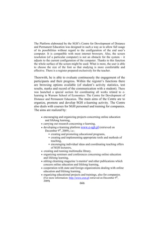 The Platform elaborated by the SGH’s Centre for Development of Distance
and Permanent Education was designed in such a way as to allow full usage
of its possibilities without regard to the configuration of the end user’s
computer. It is compatible with most internet browsers. Also, the screen
resolution (of a particular computer) is not an obstacle for the system – it
adjusts to the current configuration of the computer. Thanks to this function
the whole surface of the screen might be used. What is more, the user is able
to choose the size of the font so that studying is more comfortable and
effective. There is a register prepared exclusively for the teacher.

Therewith, he is able to evaluate continuously the engagement of the
participants and their progress. Within the register’s functions there
are browsing options available (of student’s activity statistics, test
results, marks and record of the communication with a student). There
was launched a special section for coordinating all works related to elearning in Warsaw School of Economics: The Centre for Development of
Distance and Permanent Education. The main aims of the Centre are to

organize, promote and develop SGH e-learning activity. The Centre
also deals with courses for SGH personnel and training for companies.
The aims are realized by:
•
•
•

•
•
•
•
•

encouraging and organizing projects concerning online education
and lifelong learning,
carrying out research concerning e-learning,
developing e-learning platform www.e-sgh.pl (retrieved on
December 9th, 2009), i.e.:
creating and promoting educational programs,
creating and implementing appropriate tools and methods of
teaching,
encouraging individual ideas and coordinating teaching offers
of SGH lecturers,
creating and running multimedia library.
organizing seminars and conferences concerning online education
and lifelong learning,
editing elearning magazine 'e-mentor' and other publications which
concern online education and lifelong learning,
cooperation with state and foreign organizations dealing with online
education and lifelong learning,
organizing educational projects and trainings, also for companies.

(For more information: http://www.cren.pl retrieved on December 9th,
2009)

666

 