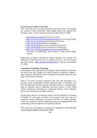 Good Practices in Other Universities
Now more and more universities develop e-learning. Centres of E-learning
are created in many universities. Many higher schools got support from
European Union. See the websites (retrieved on December 9th, 2009):
•
•
•
•
•
•
•

http://kampus.uw.edu.pl (Warsaw University)
http://www.uni.lodz.pl/studia/zdalneksztalcenie (University of Lodz)
http://cnz.univ.szczecin.pl/ (University of Szczecin)
https://pe.ug.edu.pl (university of Gdansk)
http://cko.us.edu.pl (University of Silesia in Katowice)
http://elf.pk.edu.pl (Cracow University of Technology)
http://www.cnm.pg.gda.pl/page/pl/strona_glowna(Gdansk
University of Technology) and websites of other Polish higher
schools.

Repositories of didactic materials for higher education were created. The
repository of materials from area of computer science is the most famous
one. (See website: http://wazniak.mimuw.edu.pl retrieved on December
9th, 2009)
Association of Academic E-learning
E-learning has been successfully developing at Polish academic institutions
for many years now. Despite no system solutions or legislative support a
great number of educational centers in Poland have already taken their first
steps in the field of e-learning.
There is no need to convince anybody of the value and advantages of elearning, which considerably enriches traditional forms of education. The
role of e-education has been gaining importance both as a complementary
form of education and in organising university courses or even whole
studies. E-learning is becoming an inseparable element of the education
process and virtualization of higher education.
All this proves that we are entering a stage of full development of e-learning
in Poland. It is the stage at which we are going to not only share our
experience during conferences or seminars but also, by working together,
create some patterns of good e-learning practice and propagate them, thus
contributing to the development of e-learning in Poland.

The Association of Academic E-learning was registered in the National
Court Register (KRS) in September 2006.
667

 