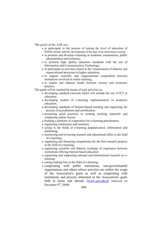 The goals of the AAE are:
to participate in the process of raising the level of education of
Polish society and the development of the idea of an information society;
• to promote and develop e-learning in academic communities, public
administration and economy;
• to promote high quality education standards with the use of
Information and Communication Technology;
• to participate in activities aimed at the virtualization of didactic and
organizational processes in higher education;
• to support scientific and organizational cooperation between
institutions involved in online teaching;
• to inspire and enhance bonds between science and economic
practice.
The goals will be reached by means of such activities as:
• developing standard curricula which will include the use of ICT in
education;
• developing models of e-learning implementation in academic
education;
• developing standards of Internet-based teaching and organizing the
process of accreditation and certification;
• promoting good practices in creating teaching materials and
conducting online classes;
• building a platform of cooperation for e-learning practitioners;
• organizing conferences and seminars;
• acting in the fields of e-learning popularization, information and
publishing;
• monitoring and reviewing research and educational offers in the field
of e-learning;
• organizing and financing competitions for the best research projects
in the field of e-learning;
• organizing scientific and didactic exchange of experience between
institutions offering Internet-based education
• organizing and supporting national and international research on elearning;
• setting ranking lists in the field of e-learning;
•

•

cooperating with public institutions, non-governmental
organizations and others whose activities are within the scope
of the Association's goals as well as cooperating with
institutions and persons interested in the Association's goals
both at home and abroad. (www.sea.edu.pl retrieved on
December 9th, 2009)
668

 
