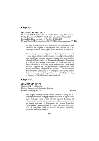Chapter-4
eLEARNING IN BULGARIA
Daniela DUREVA-TUPAROVA, South West University, BULGARIA
Georgi Teoharov TUPAROV, South West University, BULGARIA
Rositsa DONEVA, University of Plovdiv, BULGARIA
Nevena STAEVSKY, Mannheim, DEUTSCHLAND...….......…...…77-106
The goal of this chapter is to present the recent challenges and
conditions in Bulgaria for involvement and efficient use of elearning in different forms, types, modes and levels of education.
The chapter gives an overall picture of the Bulgarian educational
system, taking into account the current political priorities and the
most significant concrete measures, accelerating the ongoing
reform in different sectors of the educational domain. It captures
in brief the government requirements for implementation of
distance learning in the higher education institutions. Some good
practices, applied by non-governmental organizations and
private educational companies, are outlined. Two case studies
demonstrate the experience of two Bulgarian universities in the
field of e-learning which Bulgaria faces in the field of e-learning
in the dawn of the millennium, are pointed out.

Chapter-5
eLEARNING IN EGYPT
Mahmoud M. EL-KHOULY
Head of Management Information Systems
Helwan University, EGYPT.....…….…...……..…...………...……107-131
This chapter summarizes the current situation of using the elearning technologies in Egypt. Higher education in Egypt faces
many challenges such as high student numbers, financing of
education, governance and management of the education system,
and quality assurance. In this manner, the National E-learning
Center (NELC) was established, Egyptian E-learning University
(EELU) established 2008 to provide e-learning nationally,
regionally, and internationally.

xxv

 