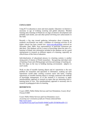 CONCLUSION
Using ICT in education is more and more popular. Education via Internet is
necessary in age of Lifelong Learning and global education. Blended
learning and e-learning in Poland are on stage of intensive development and
probably each month, year and other period will bring new achievements in
this field.
Recently a big step toward gathering information about e-learning in
academic environment was made: a database of e-learning activities in all
higher schools has been created (see: www.sea.edu.pl/baza retrieved on
December 10nd, 2009). Now representatives of particular institutions put
data there. This database will be a source of knowledge about the state of elearning in Poland; also information included in this database can be a good
starting-point to research on different aspects of e-learning, especially on
effectiveness of this form of education.
Individualization of educational process in e-learning systems is another
strong point of interest of Polish researchers. Recognizing individual style
of learning of user and offering proper activities and strategy of teaching are
the first steps on the way to building learning environments adaptive to
user's needs.
Work on idea of reusable learning objects and its' repositories is the next
problem for researchers and specialists in informatics; working out such
repositories would make creating e-courses easier and faster. Creating
repositories of reusable learning objects is strongly connected with methods
of knowledge management, so in this moment it is necessary to apply
interdisciplinary approach to research on topics that are interesting from elearning point of view. This interdisciplinary approach is necessary also in
research on pedagogical side of e-learning.
REFERENCES
E-user: (2005). Public Online Services and User Orientation, Country Brief:
Poland, 8/2005
E-user: Public Online Services and User Orientation. (n.d.).
eLearning user orientation profile for Poland, retrieved from
http://www.eusereu.org/ShowCase.asp?CaseTitleID=968&CaseID=2010&MenuID=111

670

 