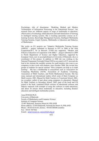 Psychology; title of dissertation: ‘Modeling Method and Modern
Technologies of Information Processing in the Educational Process’, her
research areas are: different aspects of usage of multimedia in education,
effectiveness of technology aided education and individualization of learning
in intelligent tutoring systems. She is teaching (presently) courses on Elearning Systems, Knowledge Management Systems, Intelligent Multimedia
Tutoring Systems, Expert Systems, Multimedia in Education and Didactics
of Mathematics.
She works on EU projects are "Adaptive Multimedia Tutoring System
(AMTS)" - project submitted to Brussels in FP7 in 2008 in the field
Cooperation/ICT, Nr in Brussels 231801–not supported. “Modern and
Effective Education in Cooperation with SMEs” - project submitted in 2009
to Polish Department of Science and Higher Education, supported by
European Union, now in accomplishment at University of Bialystok; she is a
coordinator of this project. In addition in 2008 she was working in the
National Programme Foresight Poland 2020 as an expert in ICT area and she
lead in her institute the monthly seminar for math teachers who want to use
computers in their work with students; since October 2008. She invited also
groups of students for special seminar “How computer can help us in math
learning”. She has a membership in associations such as Association for
Computing Machinery (ACM), Association of Academic E-learning,
Association of Math Teachers, and Polish Mathematical Society. She has
many national and international studies which some of them Computer on
Math Lessons, 2001, Manual for Math Teachers in Vocational School, 2002,
(as co-author; author of part about using computers in education), Manual
for Math Teachers in Secondary School, 2005, (part of the book and CD
joined to the book, contained Polish versions of educational software and
didactic materials with example of using this software in math education),
and about 20 articles about multimedia in education, including distance
education and intelligent multimedia systems.
Anna RYBAK Ph.D.
University of Bialystok
Faculty of Mathematics and Computer Science
Institute of Computer Science
15-887 Bialystok, Sosnowa Street 64, POLAND
Home address: 15-856 Białystok, Siemiatycka Street 18, POLAND
Phone: +48 85 6514145, (home), +48 603100306 (mobile)
Fax: +48 85 7457662
Emails: aniar1@onet.eu, aniar@klub.chip.pl

672

 