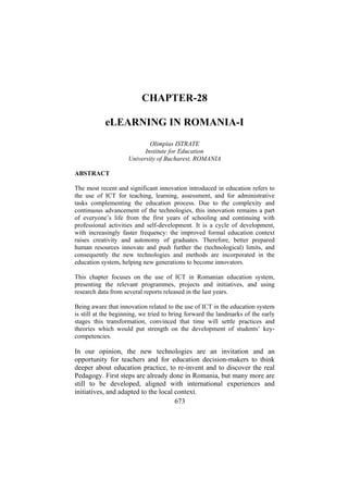 CHAPTER-28
eLEARNING IN ROMANIA-I
Olimpius ISTRATE
Institute for Education
University of Bucharest, ROMANIA
ABSTRACT
The most recent and significant innovation introduced in education refers to
the use of ICT for teaching, learning, assessment, and for administrative
tasks complementing the education process. Due to the complexity and
continuous advancement of the technologies, this innovation remains a part
of everyone’s life from the first years of schooling and continuing with
professional activities and self-development. It is a cycle of development,
with increasingly faster frequency: the improved formal education context
raises creativity and autonomy of graduates. Therefore, better prepared
human resources innovate and push further the (technological) limits, and
consequently the new technologies and methods are incorporated in the
education system, helping new generations to become innovators.
This chapter focuses on the use of ICT in Romanian education system,
presenting the relevant programmes, projects and initiatives, and using
research data from several reports released in the last years.
Being aware that innovation related to the use of ICT in the education system
is still at the beginning, we tried to bring forward the landmarks of the early
stages this transformation, convinced that time will settle practices and
theories which would put strength on the development of students’ keycompetencies.

In our opinion, the new technologies are an invitation and an
opportunity for teachers and for education decision-makers to think
deeper about education practice, to re-invent and to discover the real
Pedagogy. First steps are already done in Romania, but many more are
still to be developed, aligned with international experiences and
initiatives, and adapted to the local context.
673

 