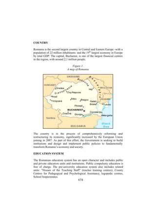 COUNTRY
Romania is the second largest country in Central and Eastern Europe -with a
population of 22 million inhabitants- and the 19th largest economy in Europe
by total GDP. The capital, Bucharest, is one of the largest financial centres
in the region, with around 2,1 million people.
Figure 1.
A map of Romania

The country is in the process of comprehensively reforming and
restructuring its economy, significantly increased by the European Union
joining in 2007. As part of this effort, the Government is seeking to build
institutions and design and implement public policies to fundamentally
transform Romania’s economy and society.
EDUCATION SYSTEM
The Romanian education system has an open character and includes public
and private education units and institutions. Public compulsory education is
free of charge. The pre-university education system also includes related
units: "Houses of the Teaching Staff" (teacher training centres), County
Centres for Pedagogical and Psychological Assistance, logopedic centres,
School Inspectorates.

674

 
