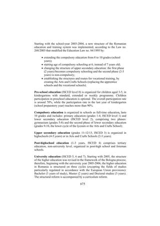 Starting with the school-year 2003-2004, a new structure of the Romanian
education and training system was implemented, according to the Law no.
268/2003 that modified the Education Law no. 84/1995 by:
• extending the compulsory education from 8 to 10 grades (school
years);
• starting age of compulsory schooling at 6, instead of 7 years old;
• changing the structure of upper secondary education: the first phase
(2 years) becomes compulsory schooling and the second phase (2-3
years) is non-compulsory;
• establishing the structures and routes for vocational training, by
creating the Arts and Crafts Schools (replacing the apprentice
schools and the vocational schools).
Pre-school education (ISCED level 0) is organized for children aged 3-5, in
kindergartens with standard, extended or weekly programme. Children
participation in preschool education is optional. The overall participation rate
is around 70%, while the participation rate in the last year of kindergarten
(school preparatory year) reaches more than 90%.
Compulsory education is organized in schools as full-time education, lasts
10 grades and includes: primary education (grades 1-4, ISCED level 1) and
lower secondary education (ISCED level 2), comprising two phases:
gymnasium (grades 5-8) and the second phase of lower secondary education
(grades 9-10, the lower cycle of the lyceum or the Arts and Crafts School).
Upper secondary education (grades 11-12/13, ISCED 3) is organized in
highschools (4-5 years) or in Arts and Crafts Schools (2-3 years).
Post-highschool education (1-3 years, ISCED 4) comprises tertiary
education, non-university level, organized in post-high school and foreman
schools.
University education (ISCED 5, 6 and 7). Starting with 2005, the structure
of the higher education was revised in the framework of the Bologna process;
therefore, beginning with the university year 2005-2006, the higher education
in Romania is structured on three cycles (excepting the fields of studies
particularly regulated in accordance with the European Union provisions):
Bachelor (3 years of study), Master (2 years) and Doctoral studies (3 years).
The structural reform is accompanied by a curriculum reform.

675

 