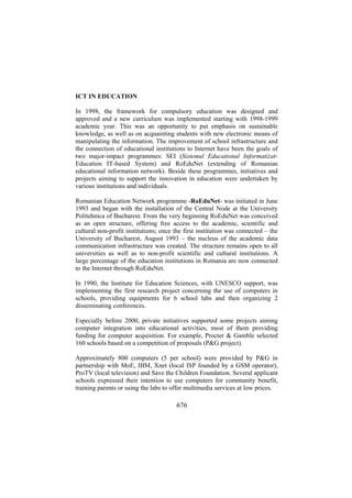 ICT IN EDUCATION
In 1998, the framework for compulsory education was designed and
approved and a new curriculum was implemented starting with 1998-1999
academic year. This was an opportunity to put emphasis on sustainable
knowledge, as well as on acquainting students with new electronic means of
manipulating the information. The improvement of school infrastructure and
the connection of educational institutions to Internet have been the goals of
two major-impact programmes: SEI (Sistemul Educational InformatizatEducation IT-based System) and RoEduNet (extending of Romanian
educational information network). Beside these programmes, initiatives and
projects aiming to support the innovation in education were undertaken by
various institutions and individuals.
Romanian Education Network programme -RoEduNet- was initiated in June
1993 and began with the installation of the Central Node at the University
Politehnica of Bucharest. From the very beginning RoEduNet was conceived
as an open structure, offering free access to the academic, scientific and
cultural non-profit institutions; once the first institution was connected – the
University of Bucharest, August 1993 – the nucleus of the academic data
communication infrastructure was created. The structure remains open to all
universities as well as to non-profit scientific and cultural institutions. A
large percentage of the education institutions in Romania are now connected
to the Internet through RoEduNet.
In 1990, the Institute for Education Sciences, with UNESCO support, was
implementing the first research project concerning the use of computers in
schools, providing equipments for 6 school labs and then organizing 2
disseminating conferences.
Especially before 2000, private initiatives supported some projects aiming
computer integration into educational activities, most of them providing
funding for computer acquisition. For example, Procter & Gamble selected
160 schools based on a competition of proposals (P&G project).
Approximately 800 computers (5 per school) were provided by P&G in
partnership with MoE, IBM, Xnet (local ISP founded by a GSM operator),
ProTV (local television) and Save the Children Foundation. Several applicant
schools expressed their intention to use computers for community benefit,
training parents or using the labs to offer multimedia services at low prices.

676

 