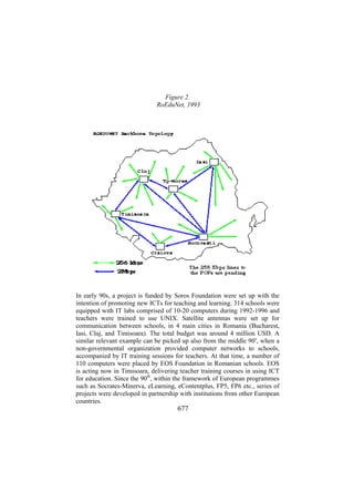 Figure 2.
RoEduNet, 1993

In early 90s, a project is funded by Soros Foundation were set up with the
intention of promoting new ICTs for teaching and learning. 314 schools were
equipped with IT labs comprised of 10-20 computers during 1992-1996 and
teachers were trained to use UNIX. Satellite antennas were set up for
communication between schools, in 4 main cities in Romania (Bucharest,
Iasi, Cluj, and Timisoara). The total budget was around 4 million USD. A
similar relevant example can be picked up also from the middle 90s, when a
non-governmental organization provided computer networks to schools,
accompanied by IT training sessions for teachers. At that time, a number of
110 computers were placed by EOS Foundation in Romanian schools. EOS
is acting now in Timisoara, delivering teacher training courses in using ICT
for education. Since the 90th, within the framework of European programmes
such as Socrates-Minerva, eLearning, eContentplus, FP5, FP6 etc., series of
projects were developed in partnership with institutions from other European
countries.

677

 