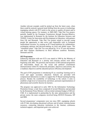 Another relevant example could be picked up from the latest years, when
there could be noticed a general trend shifting from the access to technology
(equipping schools with ICT tools) to the access to quality eContent and to
virtual learning spaces. For instance, in 2005-2007, Take Part Too project,
partially funded by the European Commission through Socrates-Minerva,
was implemented in Romania by the Institute for Education Sciences and
TEHNE- Centre for Innovation and Development in Education, with partners
from UK and Denmark. Take Part Too project aimed to provide young
people the opportunity to take active and responsible roles in European
multicultural societies, by creating an ICT based platform for collaboration,
exchanging opinions and decision-making on local and global issues. The
“simulation game” Take Part Too was played by 14 to 18 year old learners
and their teachers (facilitators) in three different countries: Romania,
Denmark and UK.
SEI Programme
Enhancing education with new ICTs was stated in 1998 by the Ministry of
Education and Research as a priority and concrete actions were taken
beginning with 2001. The premises and incentive of SEI national programme
are three-folded, based on: the social and political commitment
(harmonization within EU framework principles, objectives and actions), the
e-readiness objectives and the education process efficiency development.
The goal of SEI programme is introducing IT as a teaching/ learning tool in
lower and upper secondary education. Schools are provided with
computerized laboratories in order to support the IT-Based teaching/learning
process. Besides the availability of technology in the school, it aims to
establish a high level of interactivity and direct, personal experimentation of
phenomena and scientific theories by learners.
The program was approved in early 2001 by the Information Technology
Promotion Group -a task force composed of several Ministries and presided
by the Romanian Prime Minister- with an initial estimated budget of 200 mil.
USD. It is implemented in partnership by the state administration and the
private sector; the main companies involved being SIVECO Romania, HP
and IBM.
Several programmes’ components were run since 2001 -equipping schools
with IT labs, developing educational software and eContent, training human
resources, connecting education institutions to the Internet, continuous
technical support-, and important goals were achieved:

678

 