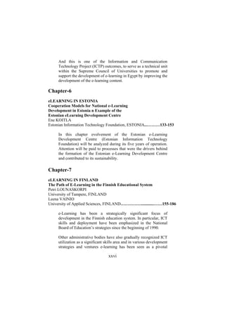 And this is one of the Information and Communication
Technology Project (ICTP) outcomes, to serve as a technical unit
within the Supreme Council of Universities to promote and
support the development of e-learning in Egypt by improving the
development of the e-learning content.

Chapter-6
eLEARNING IN ESTONIA
Cooperation Models for National e-Learning
Development in Estonia n Example of the
Estonian eLearning Development Centre
Ene KOITLA
Estonian Information Technology Foundation, ESTONIA...………133-153
In this chapter evolvement of the Estonian e-Learning
Development Centre (Estonian Information Technology
Foundation) will be analyzed during its five years of operation.
Attention will be paid to processes that were the drivers behind
the formation of the Estonian e-Learning Development Centre
and contributed to its sustainability.

Chapter-7
eLEARNING IN FINLAND
The Path of E-Learning in the Finnish Educational System
Petri LOUNASKORPI
University of Tampere, FINLAND
Leena VAINIO
University of Applied Sciences, FINLAND……………............……155-186
e-Learning has been a strategically significant focus of
development in the Finnish education system. In particular, ICT
skills and deployment have been emphasized in the National
Board of Education’s strategies since the beginning of 1990.
Other administrative bodies have also gradually recognized ICT
utilization as a significant skills area and in various development
strategies and ventures e-learning has been seen as a pivotal

xxvi

 