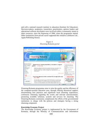 and with a national research institute in education (Institute for Education).
Decision-makers, academics, researchers, practitioners, opinion leaders and
educational software developers were involved within a community meant to
share resources, since the beginning of 2006, when the programme started.
Other institutions from private sector supported this initiative (Altfactor Ltd.,
Agata Publishing House).
Figure 4.
Elearning.Romania portal

Elearning.Romania programme aims to raise the quality and the efficiency of
the computer-assisted education area, through offering theoretical support,
disseminating best practices and significant local elearning experiences,
continuous informing regarding the events and relevant announcements,
promoting available solutions, systems and services for elearning. The
Elearning.Romania community complements the efforts of the governmental
institutions in charge with the policies and strategies having a strong
elearning component.
Knowledge Economy Project
The Knowledge Economy project is implemented by the Government of
Romania, through the Ministry of Communications and Information

680

 