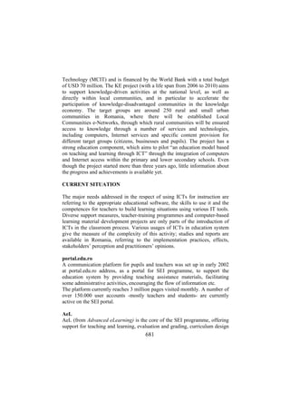 Technology (MCIT) and is financed by the World Bank with a total budget
of USD 70 million. The KE project (with a life span from 2006 to 2010) aims
to support knowledge-driven activities at the national level, as well as
directly within local communities, and in particular to accelerate the
participation of knowledge-disadvantaged communities in the knowledge
economy. The target groups are around 250 rural and small urban
communities in Romania, where there will be established Local
Communities e-Networks, through which rural communities will be ensured
access to knowledge through a number of services and technologies,
including computers, Internet services and specific content provision for
different target groups (citizens, businesses and pupils). The project has a
strong education component, which aims to pilot “an education model based
on teaching and learning through ICT” through the integration of computers
and Internet access within the primary and lower secondary schools. Even
though the project started more than three years ago, little information about
the progress and achievements is available yet.
CURRENT SITUATION
The major needs addressed in the respect of using ICTs for instruction are
referring to the appropriate educational software, the skills to use it and the
competences for teachers to build learning situations using various IT tools.
Diverse support measures, teacher-training programmes and computer-based
learning material development projects are only parts of the introduction of
ICTs in the classroom process. Various usages of ICTs in education system
give the measure of the complexity of this activity; studies and reports are
available in Romania, referring to the implementation practices, effects,
stakeholders’ perception and practitioners’ opinions.
portal.edu.ro
A communication platform for pupils and teachers was set up in early 2002
at portal.edu.ro address, as a portal for SEI programme, to support the
education system by providing teaching assistance materials, facilitating
some administrative activities, encouraging the flow of information etc.
The platform currently reaches 3 million pages visited monthly. A number of
over 150.000 user accounts -mostly teachers and students- are currently
active on the SEI portal.
AeL
AeL (from Advanced eLearning) is the core of the SEI programme, offering
support for teaching and learning, evaluation and grading, curriculum design

681

 