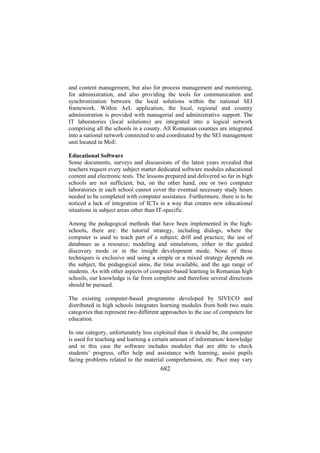 and content management, but also for process management and monitoring,
for administration, and also providing the tools for communication and
synchronization between the local solutions within the national SEI
framework. Within AeL application, the local, regional and country
administration is provided with managerial and administrative support. The
IT laboratories (local solutions) are integrated into a logical network
comprising all the schools in a county. All Romanian counties are integrated
into a national network connected to and coordinated by the SEI management
unit located in MoE.
Educational Software
Some documents, surveys and discussions of the latest years revealed that
teachers request every subject matter dedicated software modules educational
content and electronic tests. The lessons prepared and delivered so far in high
schools are not sufficient, but, on the other hand, one or two computer
laboratories in each school cannot cover the eventual necessary study hours
needed to be completed with computer assistance. Furthermore, there is to be
noticed a lack of integration of ICTs in a way that creates new educational
situations in subject areas other than IT-specific.
Among the pedagogical methods that have been implemented in the highschools, there are: the tutorial strategy, including dialogs, where the
computer is used to teach part of a subject; drill and practice; the use of
databases as a resource; modeling and simulations, either in the guided
discovery mode or in the insight development mode. None of these
techniques is exclusive and using a simple or a mixed strategy depends on
the subject, the pedagogical aims, the time available, and the age range of
students. As with other aspects of computer-based learning in Romanian high
schools, our knowledge is far from complete and therefore several directions
should be pursued.
The existing computer-based programme developed by SIVECO and
distributed in high schools integrates learning modules from both two main
categories that represent two different approaches to the use of computers for
education.
In one category, unfortunately less exploited than it should be, the computer
is used for teaching and learning a certain amount of information/ knowledge
and in this case the software includes modules that are able to check
students’ progress, offer help and assistance with learning, assist pupils
facing problems related to the material comprehension, etc. Pace may vary

682

 