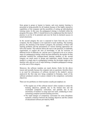 from group to group or learner to learner, and even mastery learning is
presented as being possible for all students because of the highly interactive
capabilities of the computer and the possibility of setting up individualized
training routes. In this case, the pedagogical strategy is included within the
program (Noveanu, 2003). It should however be emphasized that this kind of
practice is yet far of its potential and even far from its declared success in
actual classrooms.
In the second category the user is expected to learn from the use of the
computer, but the computer is not expected to teach anything. The teaching
process, the checking of the learner’s progress, the assistance of those with
learning problems and the presentation of various learning approaches are
left to the teacher. The software allows the user to ask questions, to undertake
experiments, to explore the area of knowledge, to ask for exercises of
different levels of difficulty etc. and the user is expected to do so as various
steps of a pedagogical strategy which has been defined by the teacher for that
particular moment.The computer-based learning modules of the second
category are much easier to design and implement, mainly because each
module is a single step in a pedagogical strategy the developer might not be
familiar with, and not a set of steps defining a complete pedagogical strategy
as in the case of first category.
Moreover, the software modules are much shorter, firstly for the above
reason and secondly because the computer asks no questions, therefore there
is no need for extra-pieces of software devoted to the student’s answer
analysis.In the first step now being completed in Romania, much of the
software produced consists in pieces related to the compulsory curriculum
objectives.
There are two problems on which teachers usually put emphasis on:
• The regular use of this software doesn’t allow teachers to attain the
learning objectives, partially due to the limited time and the
overloaded compulsory curriculum, and partially due to the
uncertainty of teachers in using such new tools, conducting to timeconsuming computer-assisted teaching activities.
• The rapid changes of compulsory curriculum for some disciplines
maintain a distance between the learning objectives and the content
of educational software provided by MER.

683

 