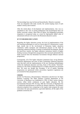 The knowledge base may be browsed hierarchically, filtered or searched.
Tests are integrated with study records, the system keeping track of each
student’s history and evolution.
After the initial phase of development and implementation, AeL was reconsidered in the view of strong pedagogical and psychological basis for
further curricular content. More than an option, the pedagogical principles
integration is recognized today as a must for high-quality added value of
educational software to be used in the Romanian education system.
ICT IN HIGHER EDUCATION
Regarding the higher education system, the level of implementation of the
new learning technologies as well as of up-to-date ICT infrastructure is quite
high, mainly due to the involvement of Romanian higher education
institutions within European and international projects in the field of
technology-enhanced learning or aiming at institutional development. Beside
the know-how transfer, the higher education institutions benefit of higher
funding resources through these programmes that increased substantially the
funds received from the Romanian Government through different national
programmes.
Consequently, all of the higher education institutions have set-up Distance
Education departments and some of them Technology Enhanced Education
units that deal with the implementation of the new teaching methodologies
within the traditional education activities. Some of the already “historical”
initiatives in the field of implementing ICT in higher education are presented
here. We must say though that nowadays, a lot of quality elearning
programmes are operational within universities; legislative regulations are
yet awaited for these programmes to rise.
CREDIS
(Centre for Resources, Documentation, Information and Services for Open
Distance Learning) The Open Distance Learning Department of the
University of Bucharest was established in 1994. It offers various distance
courses, either initial, continuous or post higher education. By the
Governmental Decision 944 /29 Aug. 2002 the University of Bucharest has
15 authorized specializations to function by distance education. The distance
education programs have comparing to the regular study program the same
curriculum, the same specialization, equivalent diplomas, all the rights of the
graduates assured by law.

685

 