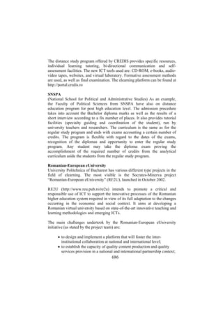 The distance study program offered by CREDIS provides specific resources,
individual learning tutoring, bi-directional communication and selfassessment facilities. The new ICT tools used are: CD-ROM, e-books, audiovideo tapes, websites, and virtual laboratory. Formative assessment methods
are used, as well as final examination. The elearning platform can be found at
http://portal.credis.ro
SNSPA
(National School for Political and Administrative Studies) As an example,
the Faculty of Political Sciences from SNSPA have also on distance
education program for post high education level. The admission procedure
takes into account the Bachelor diploma marks as well as the results of a
short interview according to a fix number of places. It also provides tutorial
facilities (specialty guiding and coordination of the student), run by
university teachers and researchers. The curriculum is the same as for the
regular study program and ends with exams accounting a certain number of
credits. The program is flexible with regard to the dates of the exams,
recognition of the diplomas and opportunity to enter the regular study
program. Any student may take the diploma exam proving the
accomplishment of the required number of credits from the analytical
curriculum aside the students from the regular study program.
Romanian-European eUniversity
University Politehnica of Bucharest has various different type projects in the
field of elearning. The most visible is the Socrates-Minerva project
“Romanian-European eUniversity” (RE2U), launched in October 2002.
RE2U (http://www.reu.pub.ro/re2u) intends to promote a critical and
responsible use of ICT to support the innovative processes of the Romanian
higher education system required in view of its full adaptation to the changes
occurring in the economic and social context. It aims at developing a
Romanian virtual university based on state-of-the-art innovative teaching and
learning methodologies and emerging ICTs.
The main challenges undertook by the Romanian-European eUniversity
initiative (as stated by the project team) are:
• to design and implement a platform that will foster the interinstitutional collaboration at national and international level;
• to establish the capacity of quality content production and quality
services provision in a national and international partnership context;

686

 