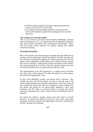 • to build a training system for the higher education teachers and
trainers on the use of ICT for learning;
• to accompany Romanian higher education institutions in their
process of institutional, organizational, pedagogical and economic
innovation.
ASE-Academy for Economic Studies
ASE is one of the first universities from Romania establishing a distance
education department. Yet it was mainly about the correspondence education
than using modern information and communication technologies. Today,
ASE has several virtual campuses for students, offering also support
materials for learning.
TEACHER TRAINING
Most of the teachers and school managers complain about the difficulties in
working with the educational software provided by the MoE and about the
lack of resources allocated for upgrade, for software acquisition from the free
market, and for appropriate training. Other sources indicate that the computer
labs and AeL platform is underused by teachers and pupils in high schools.
Also, punctual questions reveal that, with some interest, teachers can easily
overcome the problems and set up good classes within AeL labs.
The implementation of the SEI programme is a complex process and there
have been many critical aspects to be dealt with during its various phases,
derived from the programmes’ scale.
In spite of the difficulties, teachers and schools staff is optimistic. They
consider that time and decision-makers are able to solve the gaps of the
school computerization process through a proper policy. Until then, more and
more students are able to have their own computers at home, supported by
the parents and pushed by the labour-market demands to gain more
experience and ICT skills, an increased rhythm of learning and formal
curriculum integrating ICTs risks to remain behind, old-fashioned and not
attractive.
For having the teachers’ support, actions have been taken in several
directions, at national and regional level and in each school: mass-media
campaigns, training of teachers and administrative personnel, dissemination
sessions, seminars and workshops.

687

 