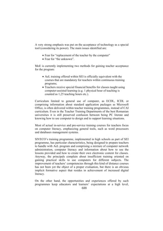 A very strong emphasis was put on the acceptance of technology as a special
tool (considering its power). The main issues identified are:
• Fear for “replacement of the teacher by the computer”
• Fear for “the unknown”.
MoE is currently implementing two methods for gaining teacher acceptance
for the program:
• AeL training offered within SEI is officially equivalent with the
courses that are mandatory for teachers within continuous training
programs;
• Teachers receive special financial benefits for classes taught using
computer-assisted learning (e.g. 1 physical hour of teaching is
counted as 1,25 teaching hours etc.).
Curriculum limited to general use of computer, as ECDL, ICDL or
comprising information about standard application packages as Microsoft
Office, is often delivered within teacher training programmes, instead of CAI
curriculum. Even in the Teacher Training Departments of the best Romanian
universities it is still preserved confusion between being PC literate and
knowing how to use computer to design and to support learning situations.
Most of actual in-service and pre-service training courses for teachers focus
on computer literacy, emphasizing general tools, such as word processors
and databases management systems.
SIVECO’s training programme, implemented in high schools as part of SEI
programme, has particular characteristics, being designed to prepare teachers
to handle with AeL program and comprising a mixture of computer network
administration, computer literacy and information about how to use the
lessons provided and how to create their own electronic content for classes.
Anyway, the principals complain about insufficient training oriented on
gaining practical skills to use computers for different subjects. The
improvement of teachers’ competencies through this kind of distance courses
has not been yet the object of a proper evaluation, but there is an obvious
implicit formative aspect that resides in achievement of increased digital
literacy.
On the other hand, the opportunities and experiences offered by such
programmes keep educators and learners’ expectations at a high level,

688

 