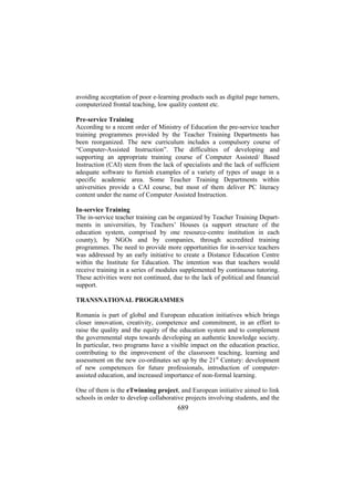 avoiding acceptation of poor e-learning products such as digital page turners,
computerized frontal teaching, low quality content etc.
Pre-service Training
According to a recent order of Ministry of Education the pre-service teacher
training programmes provided by the Teacher Training Departments has
been reorganized. The new curriculum includes a compulsory course of
“Computer-Assisted Instruction”. The difficulties of developing and
supporting an appropriate training course of Computer Assisted/ Based
Instruction (CAI) stem from the lack of specialists and the lack of sufficient
adequate software to furnish examples of a variety of types of usage in a
specific academic area. Some Teacher Training Departments within
universities provide a CAI course, but most of them deliver PC literacy
content under the name of Computer Assisted Instruction.
In-service Training
The in-service teacher training can be organized by Teacher Training Departments in universities, by Teachers’ Houses (a support structure of the
education system, comprised by one resource-centre institution in each
county), by NGOs and by companies, through accredited training
programmes. The need to provide more opportunities for in-service teachers
was addressed by an early initiative to create a Distance Education Centre
within the Institute for Education. The intention was that teachers would
receive training in a series of modules supplemented by continuous tutoring.
These activities were not continued, due to the lack of political and financial
support.
TRANSNATIONAL PROGRAMMES
Romania is part of global and European education initiatives which brings
closer innovation, creativity, competence and commitment, in an effort to
raise the quality and the equity of the education system and to complement
the governmental steps towards developing an authentic knowledge society.
In particular, two programs have a visible impact on the education practice,
contributing to the improvement of the classroom teaching, learning and
assessment on the new co-ordinates set up by the 21st Century: development
of new competences for future professionals, introduction of computerassisted education, and increased importance of non-formal learning.
One of them is the eTwinning project, and European initiative aimed to link
schools in order to develop collaborative projects involving students, and the

689

 