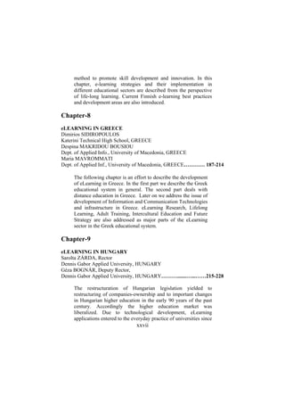 method to promote skill development and innovation. In this
chapter, e-learning strategies and their implementation in
different educational sectors are described from the perspective
of life-long learning. Current Finnish e-learning best practices
and development areas are also introduced.

Chapter-8
eLEARNING IN GREECE
Dimirios SIDIROPOULOS
Katerini Technical High School, GREECE
Despina MAKRIDOU BOUSIOU
Dept. of Applied Info., University of Macedonia, GREECE
Maria MAVROMMATI
Dept. of Applied Inf., University of Macedonia, GREECE………… 187-214
The following chapter is an effort to describe the development
of eLearning in Greece. In the first part we describe the Greek
educational system in general. The second part deals with
distance education in Greece. Later on we address the issue of
development of Information and Communication Technologies
and infrastructure in Greece. eLearning Research, Lifelong
Learning, Adult Training, Intercultural Education and Future
Strategy are also addressed as major parts of the eLearning
sector in the Greek educational system.

Chapter-9
eLEARNING IN HUNGARY
Sarolta ZÁRDA, Rector
Dennis Gabor Applied University, HUNGARY
Géza BOGNÁR, Deputy Rector,
Dennis Gabor Applied University, HUNGARY……….......…...……215-228
The restructuration of Hungarian legislation yielded to
restructuring of companies-ownership and to important changes
in Hungarian higher education in the early 90 years of the past
century. Accordingly the higher education market was
liberalized. Due to technological development, eLearning
applications entered to the everyday practice of universities since

xxvii

 