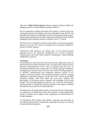 other one is Intel Teach program, aiming to prepare teachers to better use
pedagogy and ICT to create adequate learning situations.
The two demarches complete each-other and overlap to a certain extent, one
creating the premises for hands-on activities with pupils using the ICT and
especially the Internet for collaborative activities, being based on the projectbased learning method, and the other setting-up the theoretical frame and the
pedagogical tools needed by teachers to educate in the 21st Century.
The first one is a community of schools and teachers, the second one prepare
teachers to use new ICT tools to co-operate and to develop collaborative
projects with their students.
Furthermore, both initiatives are putting stress on the learner-centered
approach and on the transversal competences as a result of learning:
communication and social skills, using new technologies, critical thinking,
collaboration, creativity.
eTwinning
eTwinning has an innovation and creativity dimension, addressing an area of
the formal and non-formal education at the very heart of the on-going reform,
allowing experimentation of new ways of teaching and new ways of
performing traditional tasks. Being part of Life-long Learning Programme,
accompanying Comenius action, the main aim of the eTwinning program is
to facilitate communication and cooperation between schools in EU
countries, involving students in new learning activities: creation of various
collaborative educational projects with the use of ICT. So far, around 4000
Romanian teachers, from both urban and rural areas, initiated and
participated in eTwinning projects together with colleagues from around
Europe. The eTwinning projects promote the use of ICT for development,
allowing schools to incorporate innovative practices with impact at students
and teachers levels, but also at institutional level.
Participation to eTwinning allows pupils to learn using the new technologies,
to communicate with their peers from other countries, to acknowledge other
cultures’ elements, and to improve their competences of communication in
foreign languages.
As indicated by their teachers, the students’ enjoyment and motivation to
accomplish learning tasks is significantly improving when they are involved
in such collaborative projects.

690

 