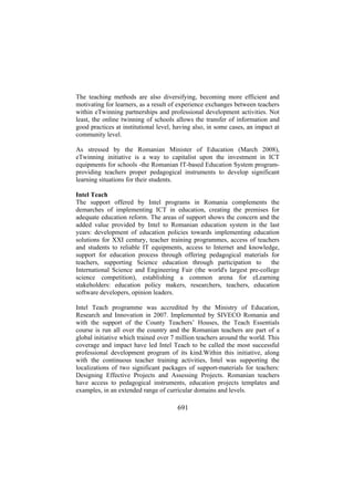 The teaching methods are also diversifying, becoming more efficient and
motivating for learners, as a result of experience exchanges between teachers
within eTwinning partnerships and professional development activities. Not
least, the online twinning of schools allows the transfer of information and
good practices at institutional level, having also, in some cases, an impact at
community level.
As stressed by the Romanian Minister of Education (March 2008),
eTwinning initiative is a way to capitalist upon the investment in ICT
equipments for schools -the Romanian IT-based Education System programproviding teachers proper pedagogical instruments to develop significant
learning situations for their students.
Intel Teach
The support offered by Intel programs in Romania complements the
demarches of implementing ICT in education, creating the premises for
adequate education reform. The areas of support shows the concern and the
added value provided by Intel to Romanian education system in the last
years: development of education policies towards implementing education
solutions for XXI century, teacher training programmes, access of teachers
and students to reliable IT equipments, access to Internet and knowledge,
support for education process through offering pedagogical materials for
teachers, supporting Science education through participation to
the
International Science and Engineering Fair (the world's largest pre-college
science competition), establishing a common arena for eLearning
stakeholders: education policy makers, researchers, teachers, education
software developers, opinion leaders.
Intel Teach programme was accredited by the Ministry of Education,
Research and Innovation in 2007. Implemented by SIVECO Romania and
with the support of the County Teachers’ Houses, the Teach Essentials
course is run all over the country and the Romanian teachers are part of a
global initiative which trained over 7 million teachers around the world. This
coverage and impact have led Intel Teach to be called the most successful
professional development program of its kind.Within this initiative, along
with the continuous teacher training activities, Intel was supporting the
localizations of two significant packages of support-materials for teachers:
Designing Effective Projects and Assessing Projects. Romanian teachers
have access to pedagogical instruments, education projects templates and
examples, in an extended range of curricular domains and levels.

691

 