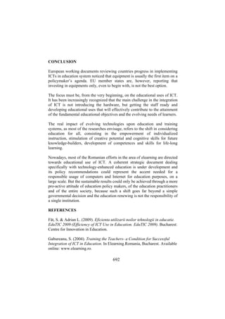 CONCLUSION
European working documents reviewing countries progress in implementing
ICTs in education system noticed that equipment is usually the first item on a
policymaker’s agenda. EU member states are, however, reporting that
investing in equipments only, even to begin with, is not the best option.
The focus must be, from the very beginning, on the educational uses of ICT.
It has been increasingly recognized that the main challenge in the integration
of ICT is not introducing the hardware, but getting the staff ready and
developing educational uses that will effectively contribute to the attainment
of the fundamental educational objectives and the evolving needs of learners.
The real impact of evolving technologies upon education and training
systems, as most of the researches envisage, refers to the shift in considering
education for all, consisting in the empowerment of individualized
instruction, stimulation of creative potential and cognitive skills for future
knowledge-builders, development of competences and skills for life-long
learning.
Nowadays, most of the Romanian efforts in the area of elearning are directed
towards educational use of ICT. A coherent strategic document dealing
specifically with technology-enhanced education is under development and
its policy recommendations could represent the accent needed for a
responsible usage of computers and Internet for education purposes, on a
large scale. But the sustainable results could only be achieved through a more
pro-active attitude of education policy makers, of the education practitioners
and of the entire society, because such a shift goes far beyond a simple
governmental decision and the education renewing is not the responsibility of
a single institution.
REFERENCES
Făt, S. & Adrian L. (2009). Eficienta utilizarii noilor tehnologii in educatie.
EduTIC 2009 (Efficiency of ICT Use in Education. EduTIC 2009). Bucharest:
Centre for Innovation in Education.
Gabureanu, S. (2004). Training the Teachers- a Condition for Successful
Integration of ICT in Education. In Elearning.Romania, Bucharest. Available
online: www.elearning.ro.

692

 