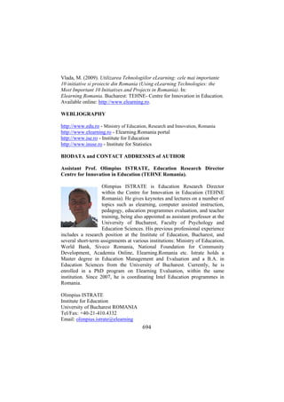 Vlada, M. (2009). Utilizarea Tehnologiilor eLearning: cele mai importante
10 initiative si proiecte din Romania (Using eLearning Technologies: the
Most Important 10 Initiatives and Projects in Romania). In:
Elearning.Romania. Bucharest: TEHNE- Centre for Innovation in Education.
Available online: http://www.elearning.ro.
WEBLIOGRAPHY
http://www.edu.ro - Ministry of Education, Research and Innovation, Romania
http://www.elearning.ro - Elearning.Romania portal
http://www.ise.ro - Institute for Education
http://www.insse.ro - Institute for Statistics
BIODATA and CONTACT ADDRESSES of AUTHOR
Assistant Prof. Olimpius ISTRATE, Education Research Director
Centre for Innovation in Education (TEHNE Romania).
Olimpius ISTRATE is Education Research Director
within the Centre for Innovation in Education (TEHNE
Romania). He gives keynotes and lectures on a number of
topics such as elearning, computer assisted instruction,
pedagogy, education programmes evaluation, and teacher
training, being also appointed as assistant professor at the
University of Bucharest, Faculty of Psychology and
Education Sciences. His previous professional experience
includes a research position at the Institute of Education, Bucharest, and
several short-term assignments at various institutions: Ministry of Education,
World Bank, Siveco Romania, National Foundation for Community
Development, Academia Online, Elearning.Romania etc. Istrate holds a
Master degree in Education Management and Evaluation and a B.A. in
Education Sciences from the University of Bucharest. Currently, he is
enrolled in a PhD program on Elearning Evaluation, within the same
institution. Since 2007, he is coordinating Intel Education programmes in
Romania.
Olimpius ISTRATE
Institute for Education
University of Bucharest ROMANIA
Tel/Fax: +40-21-410.4332
Email: olimpius.istrate@elearning

694

 