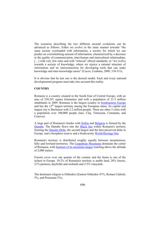 The scenarios describing the two different societal evolutions can be
advanced as follows. Either we evolve in the same manner towards “the
same society overloaded with information, a society for which we can
predict an overwhelming amount of information, characterized by a decrease
in the quality of communication, inter-human and intercultural relationships,
[…] with very few rules and with “relaxed” ethical standards; or “we evolve
towards a society of knowledge, where we rejoice a rational structure of
information and an interconnection for developing tools that can make
knowledge and inter-knowledge easier” (Cucos, Ceobanu, 2009, 310-311).
It is obvious that he last one is the desired model. Each and every national
developmental program must take into account this reality.
COUNTRY
Romania is a country situated in the South East of Central Europe, with an
area of 238,391 square kilometers and with a population of 21.5 million
inhabitants in 2009. Romania is the largest country in Southeastern Europe
and has the 12th largest territory among the European states. Its capital and
largest city is Bucharest with 2.2 million people. There are other 5 cities with
a population over 300,000 people (Iasi, Cluj, Timisoara, Constanta, and
Craiova).
A large part of Romania's border with Serbia and Bulgaria is formed by the
Danube. The Danube flows into the Black Sea within Romania's territory
forming the Danube Delta, the second largest and the best preserved delta in
Europe, and a biosphere reserve and a biodiversity World Heritage Site.
Romania's territory is distributed roughly equally between mountainous,
hilly and lowland territories. The Carpathian Mountains dominate the center
of Romania, with fourteen of its mountain ranges reaching above the altitude
of 2,000 meters.
Forests cover over one quarter of the country and the fauna is one of the
richest in Europe. 39.2% of Romania's territory is arable land, 28% forests,
21% pastures, hayfields and orchards and 2.5% vineyards.
The dominant religion is Orthodox (Eastern Orthodox 87%, Roman Catholic
5%, and Protestant 5%).

696

 