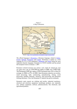 Figure 1.
A Map of Romania

Source: http://www.pickatrail.com/jupiter/map/romania.html

The official language is Romanian, a Romance language, related to Italian,
French, Spanish, Portuguese and Catalan. Romanian is spoken as a first
language by 91% of the population, Hungarian and Roma being the most
important minority languages. Romania is a NATO member and has joined
the European Union on January 1, 2007.
Romania’s mineral resources are various: coal, crude oil, natural gas, iron
ore, gold, silver, salt, etc. GNI PPP per capita, in 2008, was 13500 USD.

The Romanian GDP per capita in PPS increased from 26% of the EU
average, in 2000, to 47%, in 2008. Main Romanian industries are textiles,
metal processing, light, constructing, manufacturing, mining, wood
processing, building materials, chemical, food processing and petroleum
refining machinery. Also, the Romanian IT industry has grown constantly.
Romania's main exports are clothing and textiles, industrial machinery,
electrical and electronic equipment, metallurgic products, raw materials,
cars, military equipment, software, pharmaceuticals, fine chemicals, and
agricultural products.

697

 
