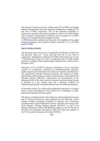 The economy is based on services, which account 55% of GDP, even though
industry and agriculture also have significant contributions, making up 35%
and 10% of GDP, respectively. 32% of the Romanian population is
employed in agriculture and primary production, which is one of the highest
rates in Europe. Unemployment in Romania was at average 6.3% in 2009,
which is low compared to other European countries.
In 2009 Romania has suffered more than most of its neighbors in the global
economic downturn. Gross domestic product contracted 7.1% in the third
quarter of 2009.
EDUCATION SYSTEM
The Romanian educational system is regulated by the Ministry of Education
and Research. There are 7 levels and each level has its own form of
organization. Kindergarten is optional for children between the age of 3 and
7. Schooling starts at age 6 or 7 and it is compulsory until 10th grade. Higher
education is aligned to the European higher education area. Literacy rate in
Romania is 98%.
Allocation of 6% of GDP for education, introduction of new curriculum
centered on competencies, promotion of performance-based education,
quality assurance and stimulation of excellence in education, introduction of
new qualifications through continuous education, the extention of further
specialization and training are among the main priorities of development for
education between 2009-2012. Improvement and diversification of the
educational offer of the entire system of education and professional training
in Romania is a key strategic goal and a necessary condition for
implementing principles of long and medium term sustainable development.
In Romanian society it is widely acknowledged that education is a strategic
factor of future development of the country by its contribution to multidimensional modeling of human capital.
The process of implementation of the objectives of knowledge-based society
and of life-long learning has been supported by the following: Lisbon
Strategy, Strategic Community Guidelines on Cohesion, EU’s Commision
Communication on Knowledge-based Society, Education and Trening 2010
Work Program, Lifelong Learning program 2007-2013, as well as the
Bologna Declaration (1999), 2000 Millenium objectives, the UN Decade of
Education for Sustainable Development 2005-2014 under the auspicies of
the UN Economic Commission for Europe (UNECE).

698

 