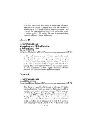 year 2000. For the time being mainly private-owned universities
are using the eLearning technology. This is the way by means of
which more services can be offered to students, accordingly it is
expected that more candidates will choose universities having
eLearning facilities. This chapter discusses development of the
elearning in Hungary for the Millennium.

Chapter-10
eLEARNING IN IRAN-I
A Breakthrough to ICT-Based Initiatives
In An Educational System
Davoud MASOUMI
University of Gothenburg, SWEDEN……………………..........……229-251
In this contribution, an overview of Iranian educational system in
general and higher learning/education in particular is presented
over the last hundreds years. We mainly aim to give a brief
account of the country’s rapidly expanding ICT-based initiatives
in the light of its actual realities, progress and difficulties by
looking at the following areas: the social and historical situation
in Iran, Educational system, Higher education, Distance
education and particularly Virtual Institutions in Iran.

Chapter-11
eLEARNING IN IRAN-II
Ahmad KHANMESAN
University of Birjand, Birjand, IRAN……………………..........……253-278
This chapter reviews the efforts made to integrate ICT in the
Iranian educational system and addresses the issues related to elearning in pre-tertiary and higher education. The development
of ICT in Iran began at the beginning of the millennium with a
plan called TAKFA. Although the ICT infrastructures have
developed considerably in the last decade and the number of
internet users increased, the e-readiness of Iran is not at the
proper level; Iran rank in e-readiness is 68 (out of 70 countries)
with the average score of 3.4 (out of 10). It shows Iran should

xxviii

 