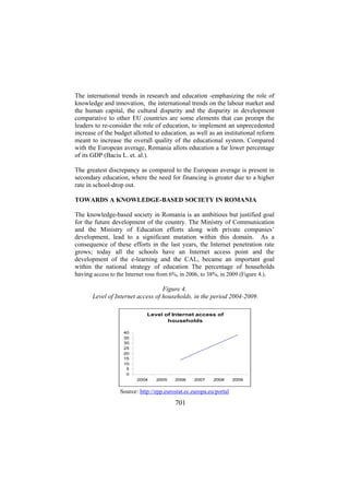 The international trends in research and education -emphasizing the role of
knowledge and innovation, the international trends on the labour market and
the human capital, the cultural disparity and the disparity in development
comparative to other EU countries are some elements that can prompt the
leaders to re-consider the role of education, to implement an unprecedented
increase of the budget allotted to education, as well as an institutional reform
meant to increase the overall quality of the educational system. Compared
with the European average, Romania allots education a far lower percentage
of its GDP (Baciu L. et. al.).
The greatest discrepancy as compared to the European average is present in
secondary education, where the need for financing is greater due to a higher
rate in school-drop out.
TOWARDS A KNOWLEDGE-BASED SOCIETY IN ROMANIA
The knowledge-based society in Romania is an ambitious but justified goal
for the future development of the country. The Ministry of Communication
and the Ministry of Education efforts along with private companies’
development, lead to a significant mutation within this domain. As a
consequence of these efforts in the last years, the Internet penetration rate
grows; today all the schools have an Internet access point and the
development of the e-learning and the CAL, became an important goal
within the national strategy of education The percentage of households
having access to the Internet rose from 6%, in 2006, to 38%, in 2009 (Figure 4.).
Figure 4.
Level of Internet access of households, in the period 2004-2009.
Level of Internet access of
households
40
35
30
25
20
15
10
5
0
2004

2005

2006

2007

2008

Source: http://epp.eurostat.ec.europa.eu/portal

701

2009

 