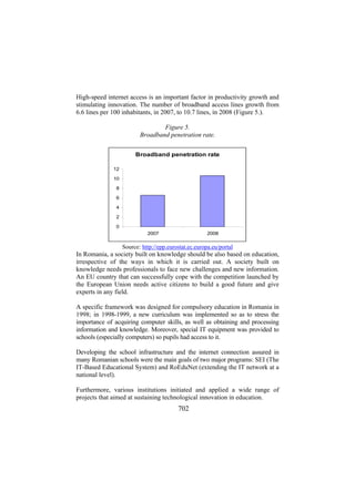 High-speed internet access is an important factor in productivity growth and
stimulating innovation. The number of broadband access lines growth from
6.6 lines per 100 inhabitants, in 2007, to 10.7 lines, in 2008 (Figure 5.).
Figure 5.
Broadband penetration rate.
Broadband penetration rate
12
10
8
6
4
2
0
2007

2008

Source: http://epp.eurostat.ec.europa.eu/portal

In Romania, a society built on knowledge should be also based on education,
irrespective of the ways in which it is carried out. A society built on
knowledge needs professionals to face new challenges and new information.
An EU country that can successfully cope with the competition launched by
the European Union needs active citizens to build a good future and give
experts in any field.
A specific framework was designed for compulsory education in Romania in
1998; in 1998-1999, a new curriculum was implemented so as to stress the
importance of acquiring computer skills, as well as obtaining and processing
information and knowledge. Moreover, special IT equipment was provided to
schools (especially computers) so pupils had access to it.
Developing the school infrastructure and the internet connection assured in
many Romanian schools were the main goals of two major programs: SEI (The
IT-Based Educational System) and RoEduNet (extending the IT network at a
national level).
Furthermore, various institutions initiated and applied a wide range of
projects that aimed at sustaining technological innovation in education.

702

 