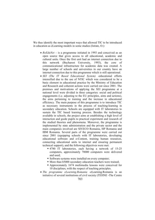 We thus identify the most important ways that allowed TIC to be introduced
in education as eLearning models in some studies (Istrate, O.):
• RoEduNet – is a programme initiated in 1993 and conceived as an
open source that gives access to all educational, academic and
cultural units. Once the first unit had an internet connection due to
this network (Bucharest University, 1993), the core of
communicational infrastructure for academic data was created. A
large number of schools and universities in our country have an
internet connection due to this programme which is still operational.
• SEI (The IT Based Educational System) -educational efforts
intensified due to the use of NTIC which was considered to be a
basic element in educational practice by the Ministry of Education
and Research and coherent actions were carried out since 2001. The
premises and motivations of applying the SEI programme at a
national level were divided in three categories: social and political
engagements (i.e. adjusting to the EU principles, aims and actions),
the aims pertaining to training and the increase in educational
efficiency. The main purpose of this programme is to introduce TIC
as necessary instruments in the process of teaching-learning in
secondary education. Schools are equipped with IT laboratories to
sustain the TIC based learning process. Besides the technology
available in schools, the project aims at establishing a high level of
interaction and guide pupils to practical experiment and research of
the studied theories and phenomena. Moreover, the programme is
implemented by state administration and the private sector and the
main companies involved are SIVECO Romania, HP Romania and
IBM Romania. Several parts of the programme were carried out
since 2001 (equipping schools with IT laboratories, developing
educational software and e-Content, training human resources,
connecting educational units to internet and ensuring permanent
technical support), and the following objectives were met:
4780 IT laboratories, each having a network of 15-25
computers, approximately 78000 computers were delivered
and used;
Software systems were installed on every computer;
More than 65000 secondary education teachers were trained;
Approximately 1674 multimedia lessons were conceived for
10 disciplines, with the respect of teaching principles.
• The programme eLearning.Romania -eLearning.Romania is an
initiative of several institutions of civil society (TEHNE -The Centre

703

 