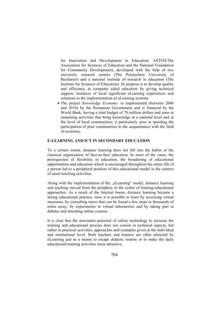 for Innovation and Development in Education; ASTED-The
Association for Sciences of Education and the National Foundation
for Community Development), developed with the help of two
university research centres (The Polytechnic University of
Bucharest) and a national institute of research in education (The
Institute for Sciences of Education). Its purpose is to develop quality
and efficiency in computer aided education by giving technical
support, instances of local significant eLearning experiences and
solutions to the implementation of eLearning systems.
• The project Knowledge Economy -is implemented (between 2006
and 2010) by the Romanian Government and is financed by the
World Bank, having a total budget of 70 million dollars and aims at
sustaining activities that bring knowledge at a national level and at
the level of local communities; it particularly aims at speeding the
participation of poor communities to the acquaintance with the field
of economy.
E-LEARNING AND ICT IN SECONDARY EDUCATION
To a certain extent, distance learning does not fall into the habits of the
classical organization of face-to-face education. In most of the cases, the
prerequisites of flexibility in education, the broadening of educational
opportunities and education which is encouraged throughout the entire life of
a person led to a peripheral position of this educational model in the context
of usual teaching activities.
Along with the implementation of the „eLearning” model, distance learning
and teaching moved from the periphery to the centre of training-educational
approaches. As a result of the Internet boom, distance learning became a
strong educational practice -now it is possible to learn by accessing virtual
museums, by consulting tutors that can be found a few steps or thousands of
miles away, by experiments in virtual laboratories and by taking part in
debates and attending online courses.
It is clear that the maximum potential of online technology to increase the
training and educational process does not consist in technical aspects, but
rather in practical activities, approaches and examples given at the individual
and institutional level. Both teachers and trainers are often attracted by
eLearning just as a means to escape didactic routine or to make the daily
educational-training activities more attractive.

704

 