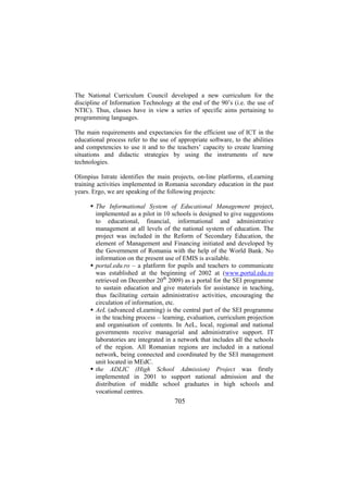 The National Curriculum Council developed a new curriculum for the
discipline of Information Technology at the end of the 90’s (i.e. the use of
NTIC). Thus, classes have in view a series of specific aims pertaining to
programming languages.
The main requirements and expectancies for the efficient use of ICT in the
educational process refer to the use of appropriate software, to the abilities
and competencies to use it and to the teachers’ capacity to create learning
situations and didactic strategies by using the instruments of new
technologies.
Olimpius Istrate identifies the main projects, on-line platforms, eLearning
training activities implemented in Romania secondary education in the past
years. Ergo, we are speaking of the following projects:
The Informational System of Educational Management project,
implemented as a pilot in 10 schools is designed to give suggestions
to educational, financial, informational and administrative
management at all levels of the national system of education. The
project was included in the Reform of Secondary Education, the
element of Management and Financing initiated and developed by
the Government of Romania with the help of the World Bank. No
information on the present use of EMIS is available.
portal.edu.ro – a platform for pupils and teachers to communicate
was established at the beginning of 2002 at (www.portal.edu.ro
retrieved on December 20th 2009) as a portal for the SEI programme
to sustain education and give materials for assistance in teaching,
thus facilitating certain administrative activities, encouraging the
circulation of information, etc.
AeL (advanced eLearning) is the central part of the SEI programme
in the teaching process – learning, evaluation, curriculum projection
and organisation of contents. In AeL, local, regional and national
governments receive managerial and administrative support. IT
laboratories are integrated in a network that includes all the schools
of the region. All Romanian regions are included in a national
network, being connected and coordinated by the SEI management
unit located in MEdC.
the ADLIC (High School Admission) Project was firstly
implemented in 2001 to support national admission and the
distribution of middle school graduates in high schools and
vocational centres.

705

 
